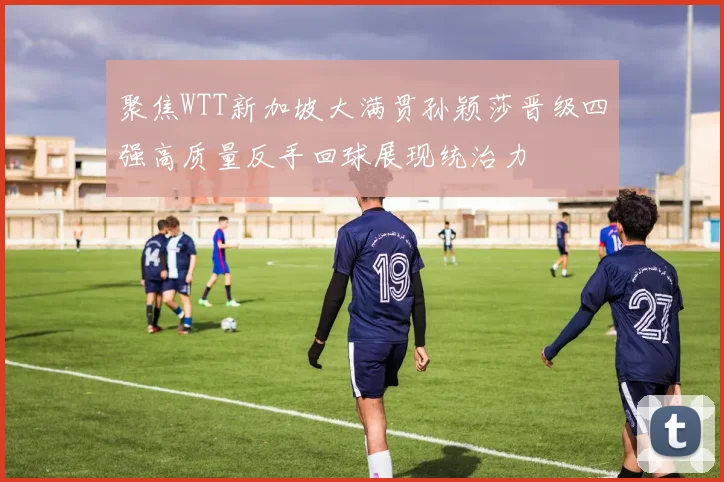 聚焦WTT新加坡大满贯孙颖莎晋级四强高质量反手回球展现统治力