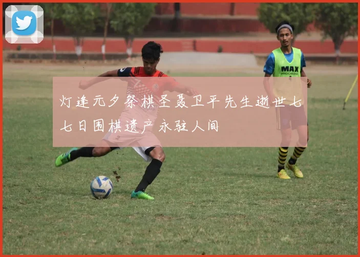 灯逢元夕祭棋圣聂卫平先生逝世七七日围棋遗产永驻人间