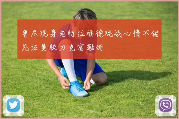 鲁尼现身老特拉福德观战心情不错见证曼联力克富勒姆