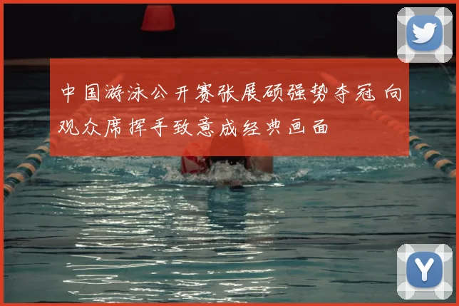中国游泳公开赛张展硕强势夺冠 向观众席挥手致意成经典画面