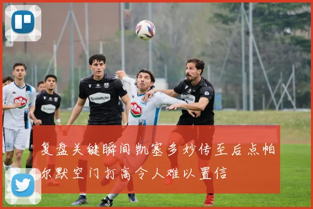 复盘关键瞬间凯塞多妙传至后点帕尔默空门打高令人难以置信