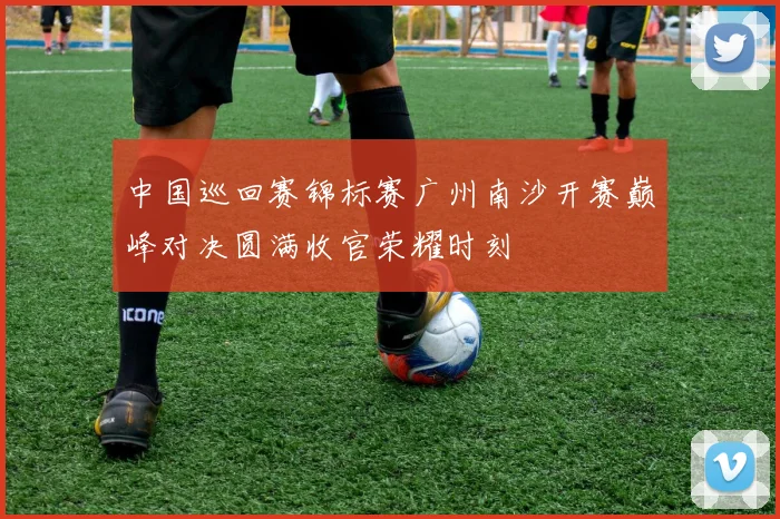 中国巡回赛锦标赛广州南沙开赛巅峰对决圆满收官荣耀时刻