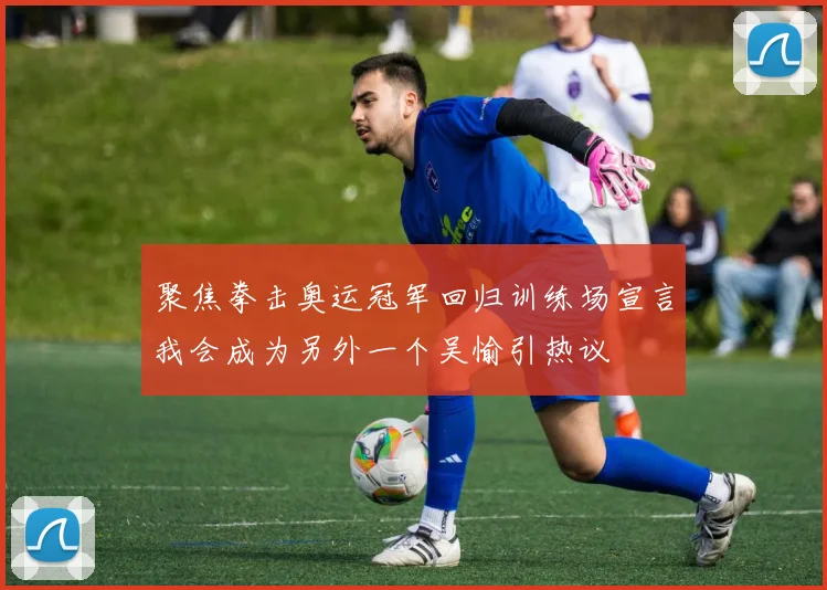 聚焦拳击奥运冠军回归训练场宣言我会成为另外一个吴愉引热议