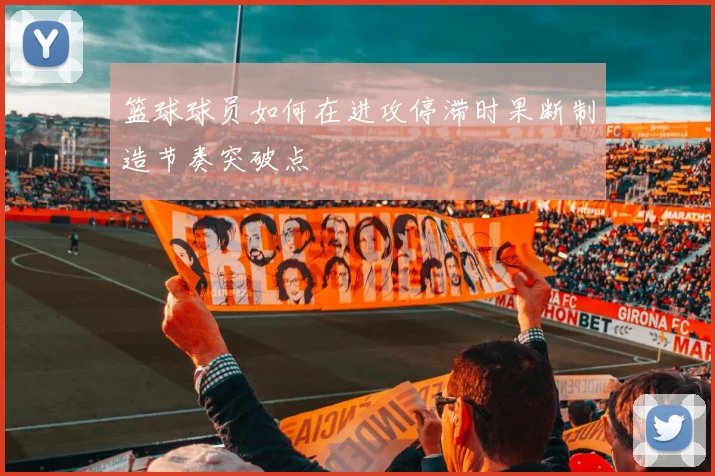 篮球球员如何在进攻停滞时果断制造节奏突破点