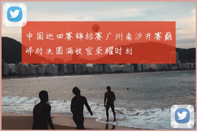 中国巡回赛锦标赛广州南沙开赛巅峰对决圆满收官荣耀时刻