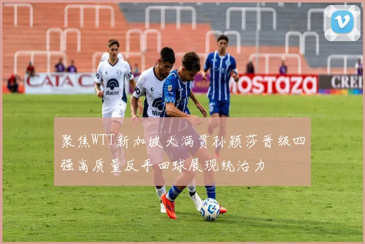 聚焦WTT新加坡大满贯孙颖莎晋级四强高质量反手回球展现统治力