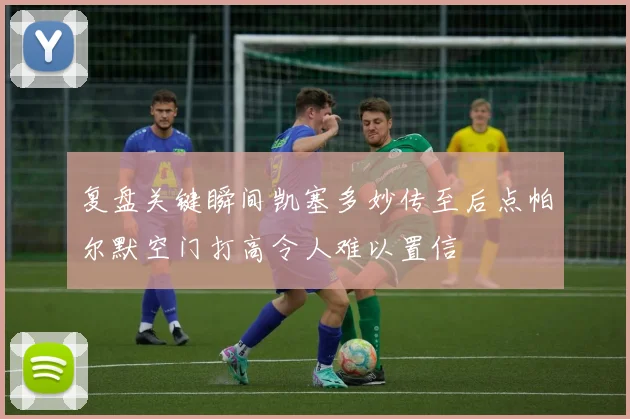 复盘关键瞬间凯塞多妙传至后点帕尔默空门打高令人难以置信