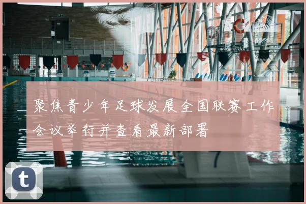 聚焦青少年足球发展全国联赛工作会议举行并查看最新部署