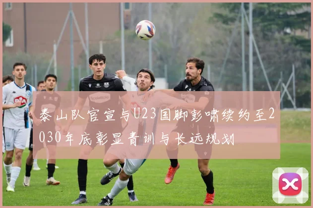 泰山队官宣与U23国脚彭啸续约至2030年底彰显青训与长远规划